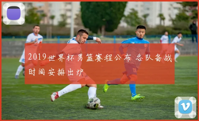 2019世界杯男篮赛程公布 各队备战时间安排出炉