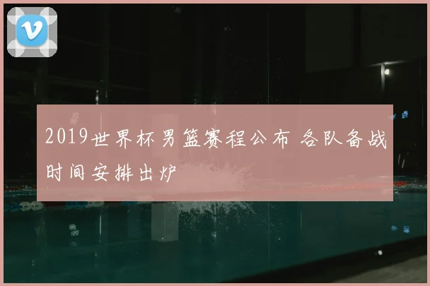 2019世界杯男篮赛程公布 各队备战时间安排出炉