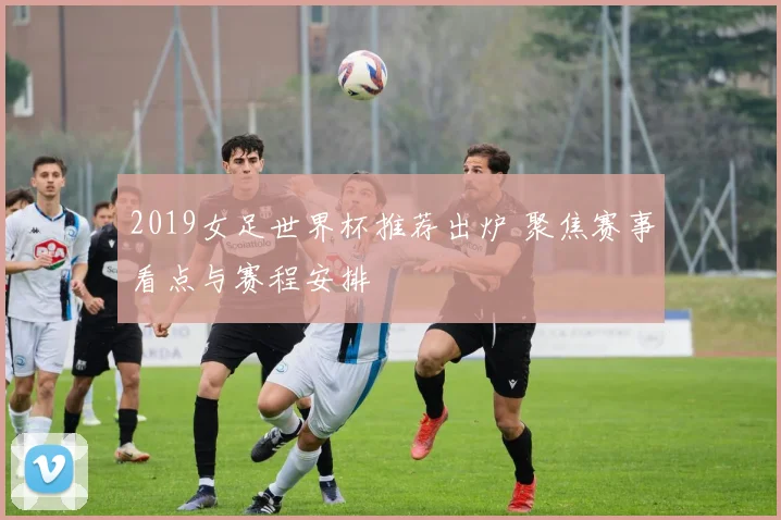2019女足世界杯推荐出炉 聚焦赛事看点与赛程安排